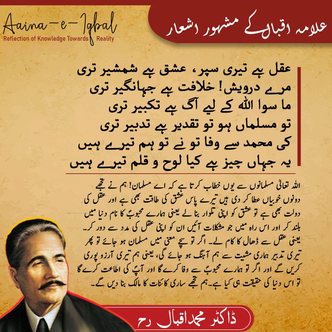 Jawab e Shikwaعقل ہے تيري سپر، عشق ہے شمشير تري
مرے درويش! خلافت ہے جہاں گير تري
ماسوي اللہ کے ليے آگ ہے تکبير تري
تو مسلماں ہو تو تقدير ہے تدبير تري
کي محمد سے وفا تو نے تو ہم تيرے ہيں
يہ جہاں چيز ہے کيا، لوح و قلم تيرے ہيں